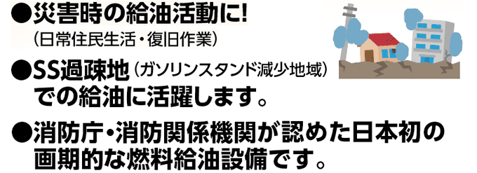 災害時の給油活動に！（ 日常住民生活・復旧作業） SS過疎地（ガソリンスタンド減少地域）での給油に活躍します。 消防庁・消防関係機関が認めた日本初の画期的な燃料給油設備です。